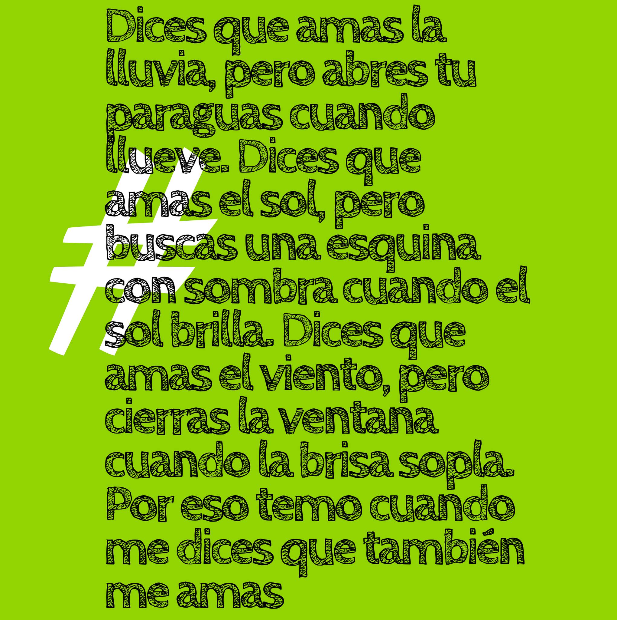 Dices que amas la lluvia, pero abres tu paraguas cuando llueve. Dices que amas el sol, pero buscas una esquina con sombra cuando el sol brilla. Dices que amas el viento, pero cierras la ventana cuando la brisa sopla. Por eso temo cuando me dices que también me amas